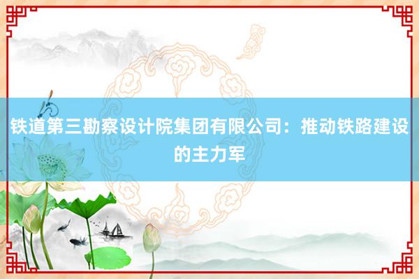 铁道第三勘察设计院集团有限公司：推动铁路建设的主力军